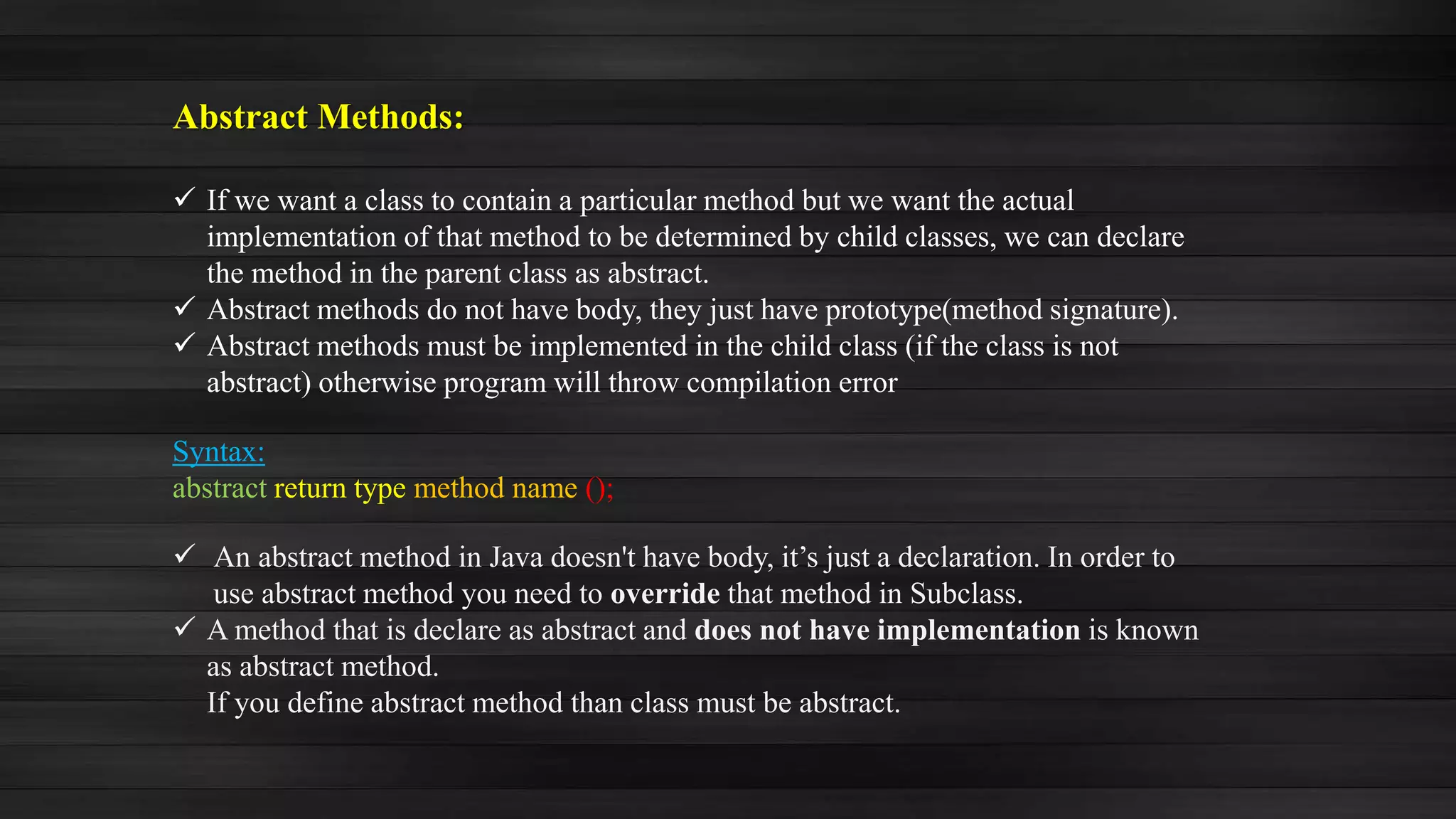 Abstract Methods:
 If we want a class to contain a particular method but we want the actual
implementation of that method to be determined by child classes, we can declare
the method in the parent class as abstract.
 Abstract methods do not have body, they just have prototype(method signature).
 Abstract methods must be implemented in the child class (if the class is not
abstract) otherwise program will throw compilation error
Syntax:
abstract return type method name ();
 An abstract method in Java doesn't have body, it’s just a declaration. In order to
use abstract method you need to override that method in Subclass.
 A method that is declare as abstract and does not have implementation is known
as abstract method.
If you define abstract method than class must be abstract.
 