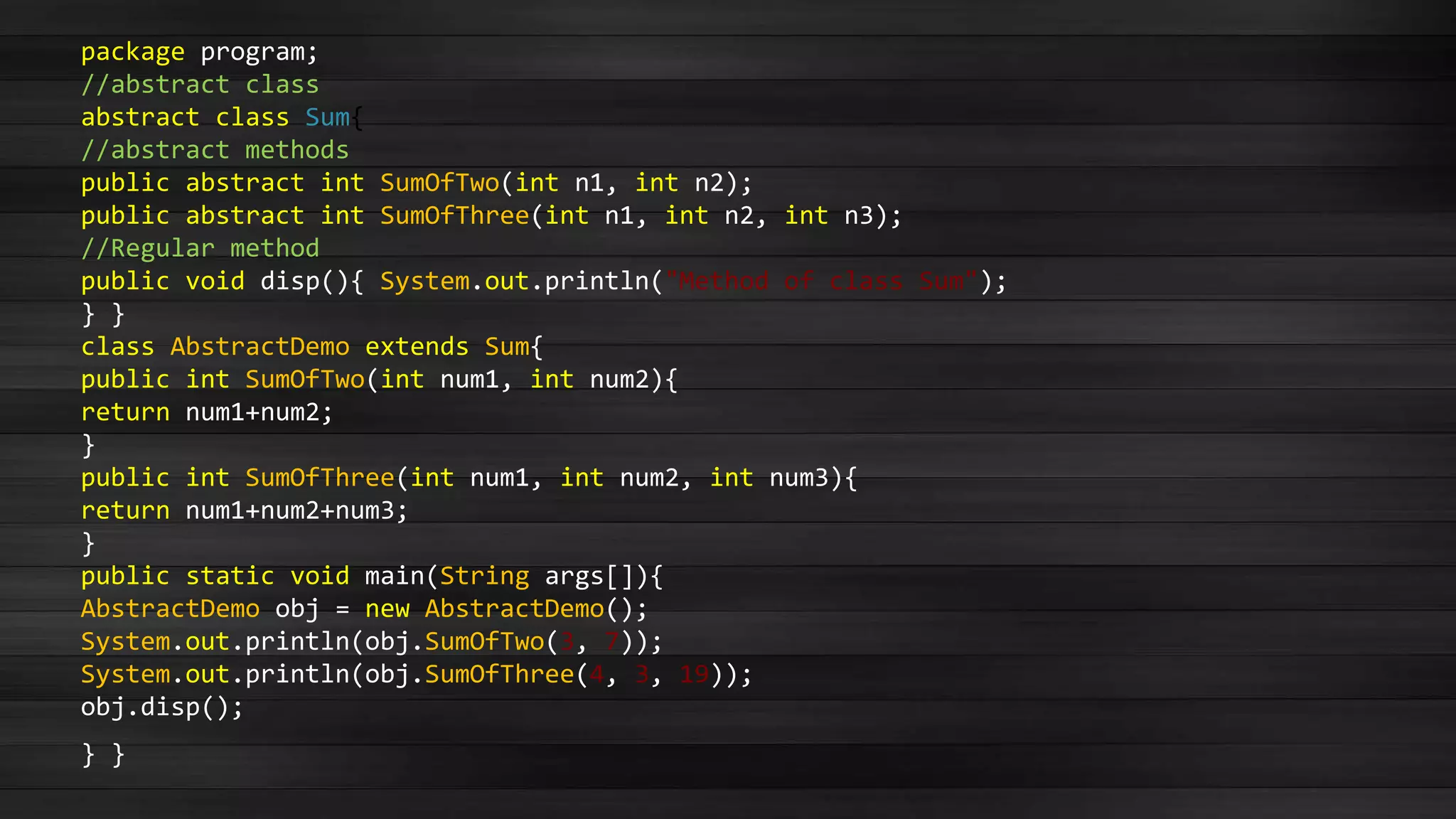 package program;
//abstract class
abstract class Sum{
//abstract methods
public abstract int SumOfTwo(int n1, int n2);
public abstract int SumOfThree(int n1, int n2, int n3);
//Regular method
public void disp(){ System.out.println("Method of class Sum");
} }
class AbstractDemo extends Sum{
public int SumOfTwo(int num1, int num2){
return num1+num2;
}
public int SumOfThree(int num1, int num2, int num3){
return num1+num2+num3;
}
public static void main(String args[]){
AbstractDemo obj = new AbstractDemo();
System.out.println(obj.SumOfTwo(3, 7));
System.out.println(obj.SumOfThree(4, 3, 19));
obj.disp();
} }
 