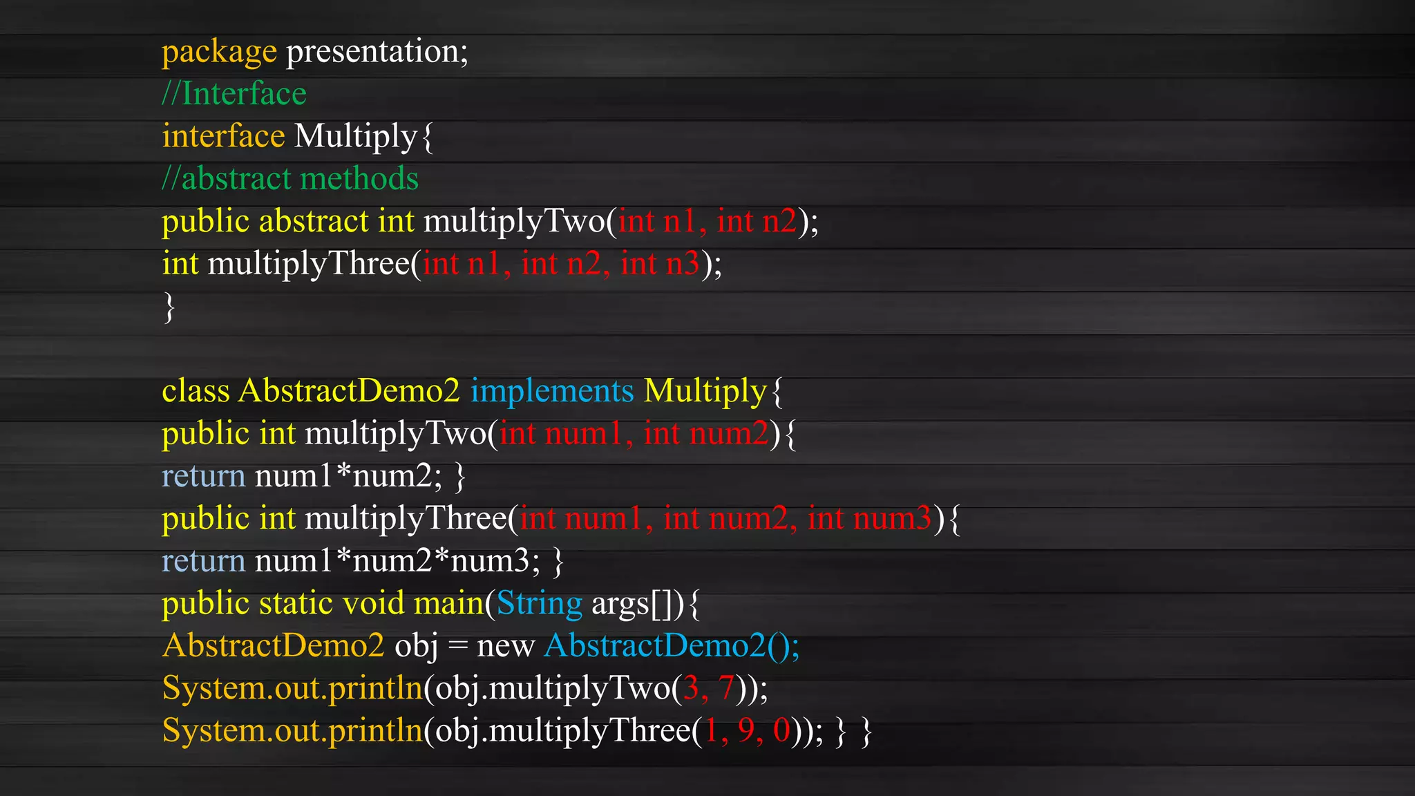 package presentation;
//Interface
interface Multiply{
//abstract methods
public abstract int multiplyTwo(int n1, int n2);
int multiplyThree(int n1, int n2, int n3);
}
class AbstractDemo2 implements Multiply{
public int multiplyTwo(int num1, int num2){
return num1*num2; }
public int multiplyThree(int num1, int num2, int num3){
return num1*num2*num3; }
public static void main(String args[]){
AbstractDemo2 obj = new AbstractDemo2();
System.out.println(obj.multiplyTwo(3, 7));
System.out.println(obj.multiplyThree(1, 9, 0)); } }
 