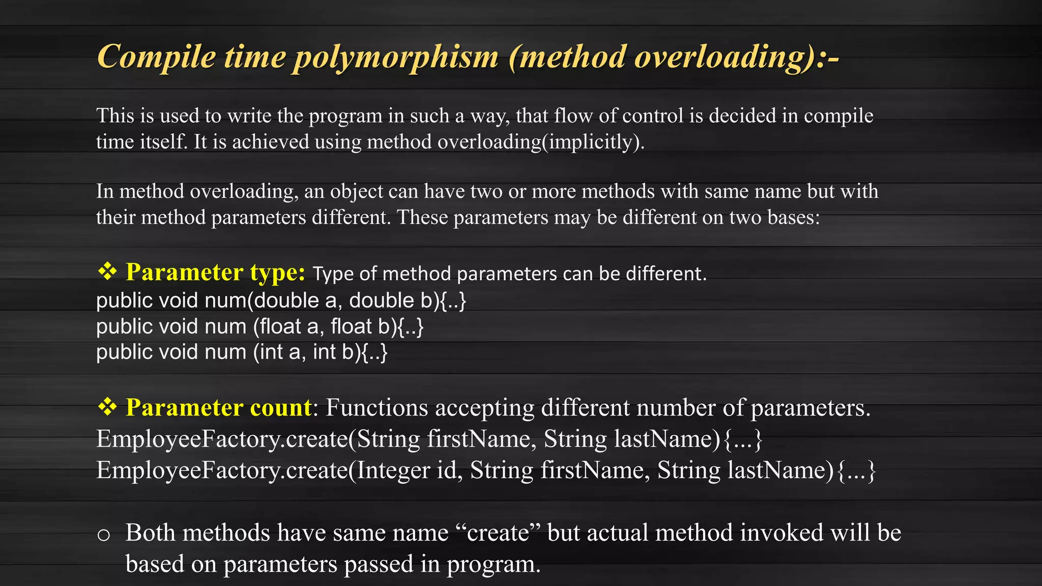 Compile time polymorphism (method overloading):-
This is used to write the program in such a way, that flow of control is decided in compile
time itself. It is achieved using method overloading(implicitly).
In method overloading, an object can have two or more methods with same name but with
their method parameters different. These parameters may be different on two bases:
 Parameter type: Type of method parameters can be different.
public void num(double a, double b){..}
public void num (float a, float b){..}
public void num (int a, int b){..}
 Parameter count: Functions accepting different number of parameters.
EmployeeFactory.create(String firstName, String lastName){...}
EmployeeFactory.create(Integer id, String firstName, String lastName){...}
o Both methods have same name “create” but actual method invoked will be
based on parameters passed in program.
 