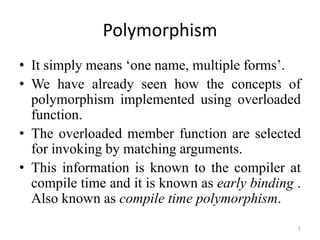 1
Polymorphism
• It simply means ‘one name, multiple forms’.
• We have already seen how the concepts of
polymorphism implemented using overloaded
function.
• The overloaded member function are selected
for invoking by matching arguments.
• This information is known to the compiler at
compile time and it is known as early binding .
Also known as compile time polymorphism.
 