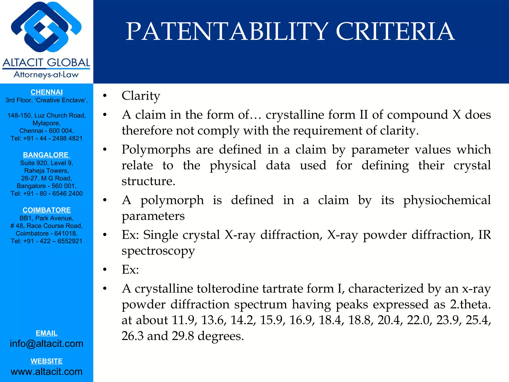 PATENTABILITY CRITERIA Clarity A claim in the form of… crystalline form II of compound X does therefore not comply with the requirement of clarity. Polymorphs are defined in a claim by parameter values which relate to the physical data used for defining their crystal structure. A polymorph is defined in a claim by its physiochemical parameters Ex: Single crystal X-ray diffraction, X-ray powder diffraction, IR spectroscopy Ex: A crystalline tolterodine tartrate form I, characterized by an x-ray powder diffraction spectrum having peaks expressed as 2.theta. at about 11.9, 13.6, 14.2, 15.9, 16.9, 18.4, 18.8, 20.4, 22.0, 23.9, 25.4, 26.3 and 29.8 degrees.  