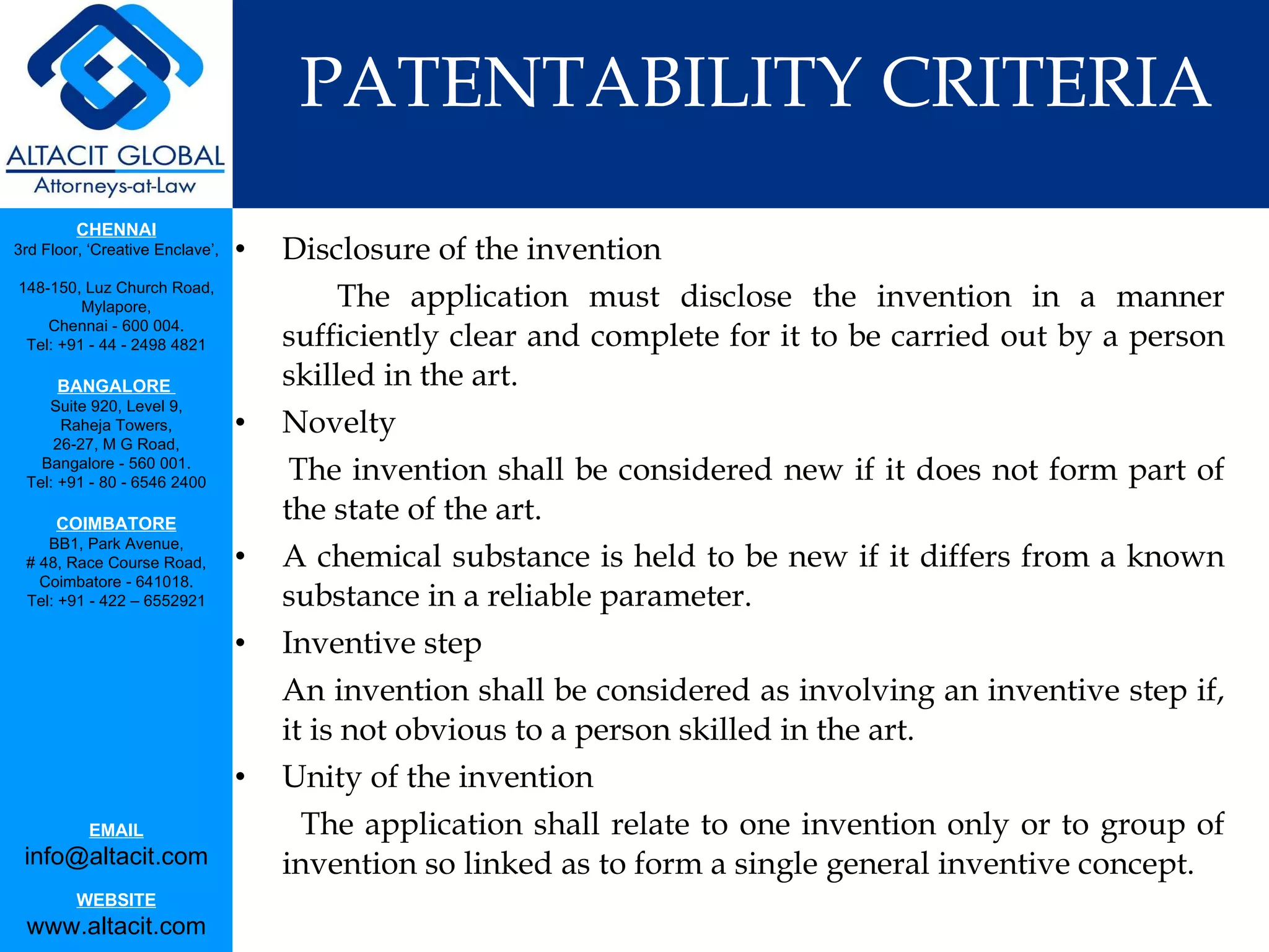 PATENTABILITY CRITERIA Disclosure of the invention The application must disclose the invention in a manner sufficiently clear and complete for it to be carried out by a person skilled in the art. Novelty  The invention shall be considered new if it does not form part of the state of the art.  A chemical substance is held to be new if it differs from a known substance in a reliable parameter. Inventive step An invention shall be considered as involving an inventive step if, it is not obvious to a person skilled in the art. Unity of the invention The application shall relate to one invention only or to group of invention so linked as to form a single general inventive concept. 