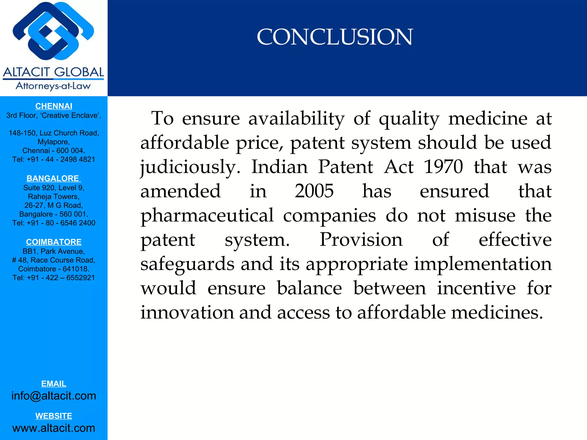 CONCLUSION To ensure availability of quality medicine at affordable price, patent system should be used judiciously. Indian Patent Act 1970 that was amended in 2005 has ensured that pharmaceutical companies do not misuse the patent system. Provision of effective safeguards and its appropriate implementation would ensure balance between incentive for innovation and access to affordable medicines. 
