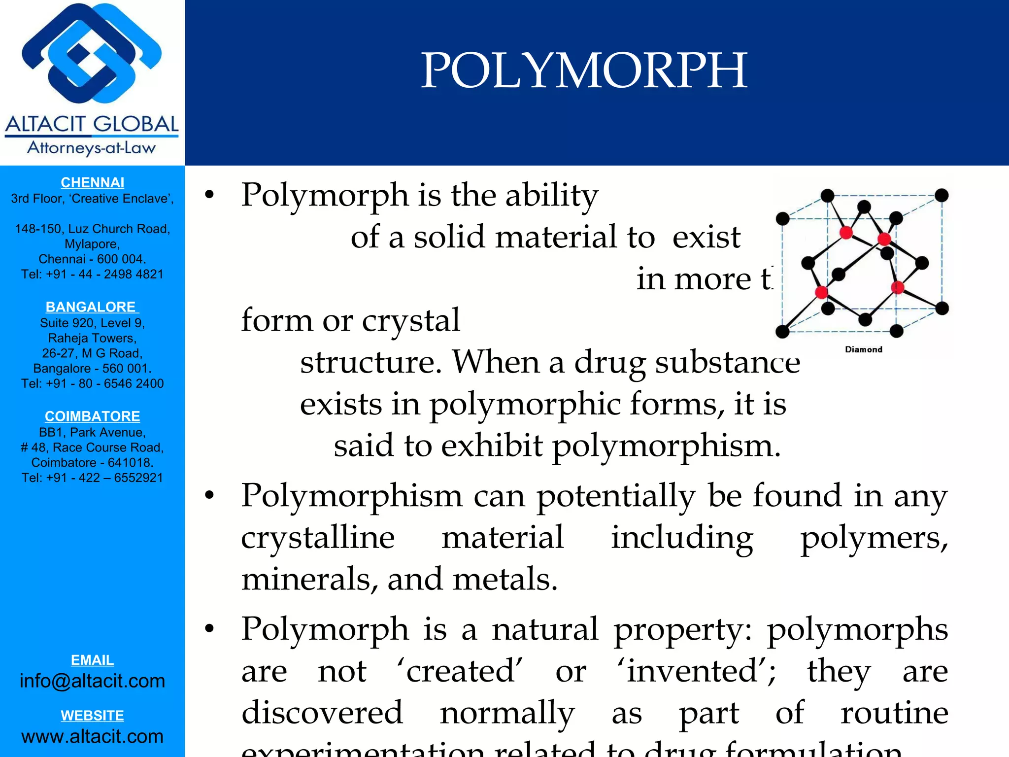 POLYMORPH Polymorph is the ability  of a solid material to  exist  in more than one form or crystal  structure. When a drug substance  exists in polymorphic forms, it is  said to exhibit polymorphism. Polymorphism can potentially be found in any crystalline material including polymers, minerals, and metals. Polymorph is a natural property: polymorphs are not ‘created’ or ‘invented’; they are discovered normally as part of routine experimentation related to drug formulation.  