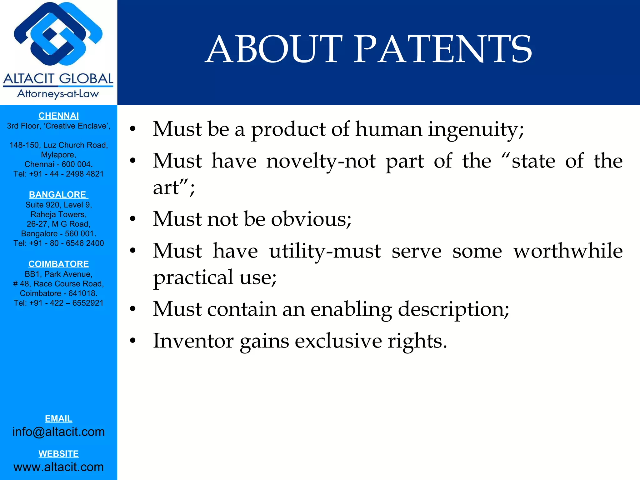 ABOUT PATENTS Must be a product of human ingenuity;  Must have novelty-not part of the “state of the art”; Must not be obvious;  Must have utility-must serve some worthwhile practical use; Must contain an enabling description; Inventor gains exclusive rights. 