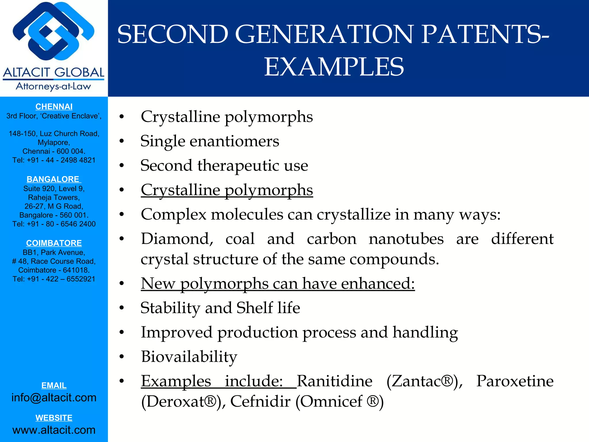 SECOND GENERATION PATENTS-EXAMPLES Crystalline polymorphs Single enantiomers Second therapeutic use Crystalline polymorphs Complex molecules can crystallize in many ways: Diamond, coal and carbon nanotubes are different crystal structure of the same compounds. New polymorphs can have enhanced: Stability and Shelf life Improved production process and handling Biovailability  Examples include:  Ranitidine (Zantac®), Paroxetine (Deroxat®), Cefnidir (Omnicef ®) 