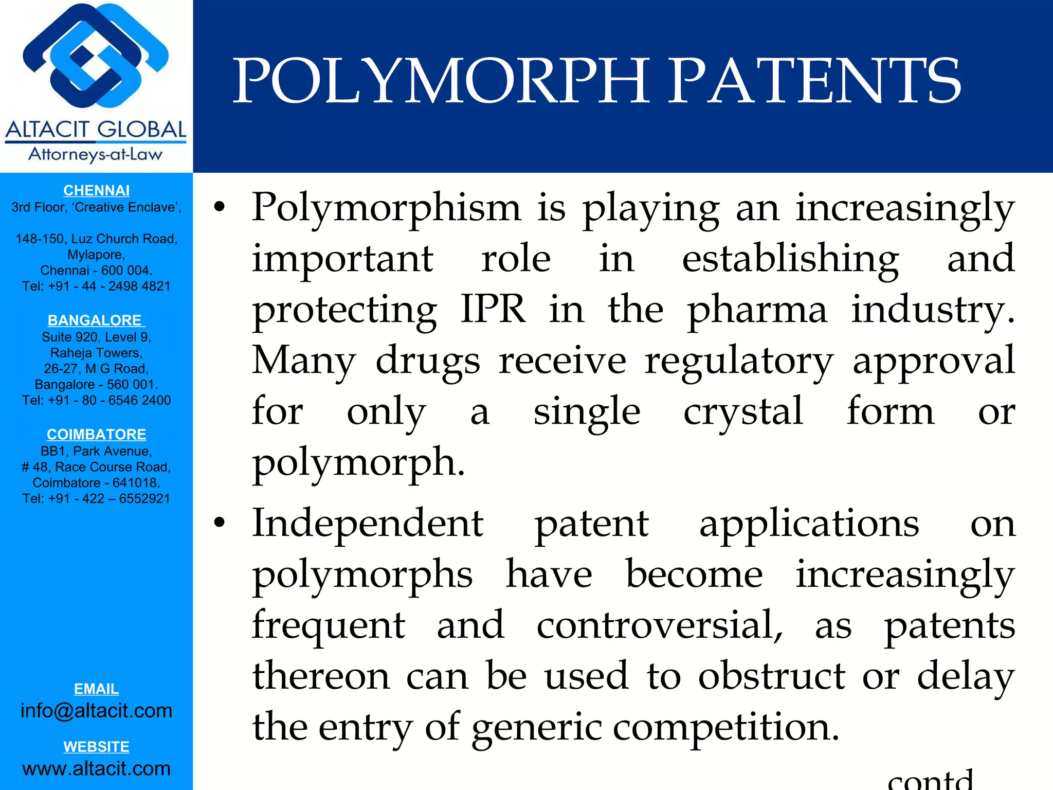 POLYMORPH PATENTS Polymorphism is playing an increasingly important role in establishing and protecting IPR in the pharma industry. Many drugs receive regulatory approval for only a single crystal form or polymorph. Independent patent applications on polymorphs have become increasingly frequent and controversial, as patents thereon can be used to obstruct or delay the entry of generic competition. contd.. 