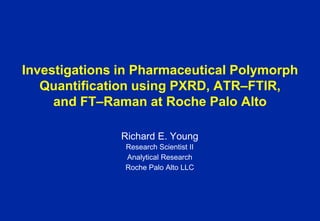 Investigations in Pharmaceutical Polymorph
   Quantification using PXRD, ATR‒FTIR,
     and FT‒Raman at Roche Palo Alto

               Richard E. Young
               Research Scientist II
               Analytical Research
               Roche Palo Alto LLC
 