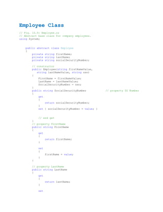 Employee Class
// Fig. 10.9: Employee.cs
// Abstract base class for company employees.
using System;


   public abstract class Employee
   {
       private string firstName;
       private string lastName;
       private string socialSecurityNumber;

       // constructor
       public Employee(string firstNameValue,
          string lastNameValue, string ssn)
       {
           FirstName = firstNameValue;
           LastName = lastNameValue;
           SocialSecurityNumber = ssn;
       }
       public string SocialSecurityNumber          // property SS Number
       {
           get
           {
               return socialSecurityNumber;
           }
           set { socialSecurityNumber = value; }


           // end get
       }
       // property FirstName
       public string FirstName
       {
           get
           {
               return firstName;
           }

           set
           {
                 firstName = value;
           }
       }

       // property LastName
       public string LastName
       {
           get
           {
               return lastName;
           }

           set
 