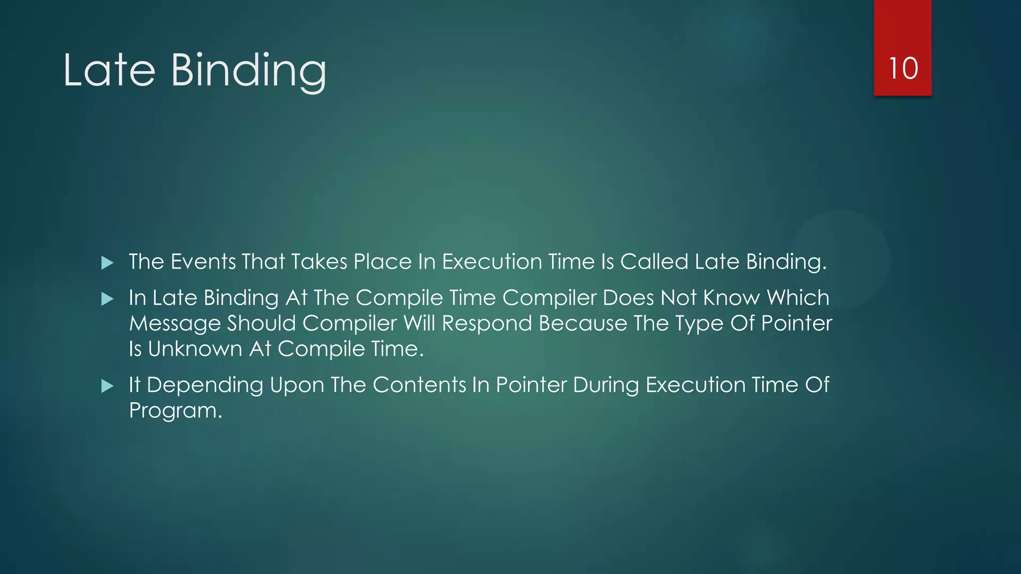 Late Binding



The Events That Takes Place In Execution Time Is Called Late Binding.



In Late Binding At The Compile Time Compiler Does Not Know Which
Message Should Compiler Will Respond Because The Type Of Pointer
Is Unknown At Compile Time.



It Depending Upon The Contents In Pointer During Execution Time Of
Program.

10

 