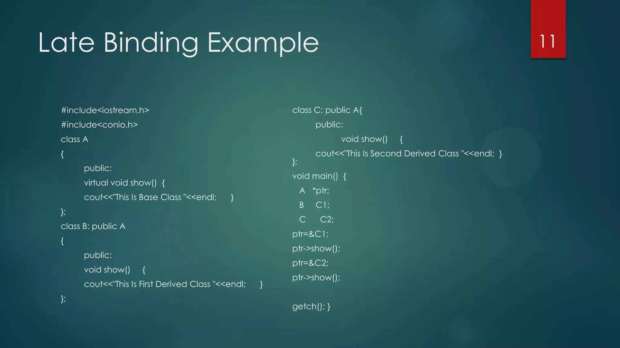 Late Binding Example

11

class C: public A{

#include<iostream.h>

public:

#include<conio.h>

void show()

class A
{

void main() {

virtual void show() {
cout<<"This Is Base Class "<<endl;

A *ptr;

}

B

};

C

class B: public A

C2;

ptr->show();

public:

ptr=&C2;

{

cout<<"This Is First Derived Class "<<endl;
};

C1;

ptr=&C1;

{
void show()

cout<<"This Is Second Derived Class "<<endl; }

};

public:

}

{

ptr->show();

getch(); }

 
