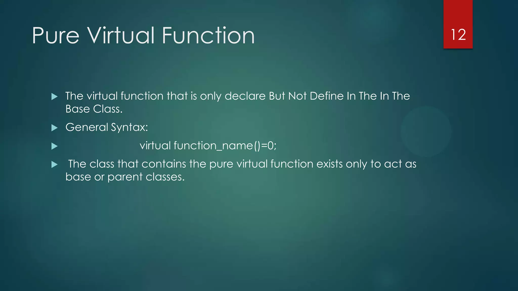 Pure Virtual Function


The virtual function that is only declare But Not Define In The In The
Base Class.



General Syntax:




virtual function_name()=0;
The class that contains the pure virtual function exists only to act as
base or parent classes.

12

 