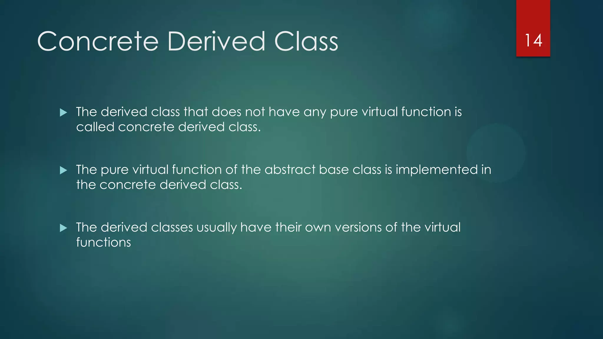 Concrete Derived Class


The derived class that does not have any pure virtual function is
called concrete derived class.



The pure virtual function of the abstract base class is implemented in
the concrete derived class.



The derived classes usually have their own versions of the virtual
functions

14

 