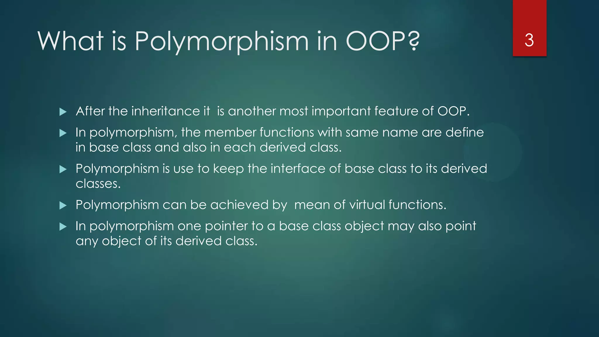 What is Polymorphism in OOP?


After the inheritance it is another most important feature of OOP.



In polymorphism, the member functions with same name are define
in base class and also in each derived class.



Polymorphism is use to keep the interface of base class to its derived
classes.



Polymorphism can be achieved by mean of virtual functions.



In polymorphism one pointer to a base class object may also point
any object of its derived class.

3

 
