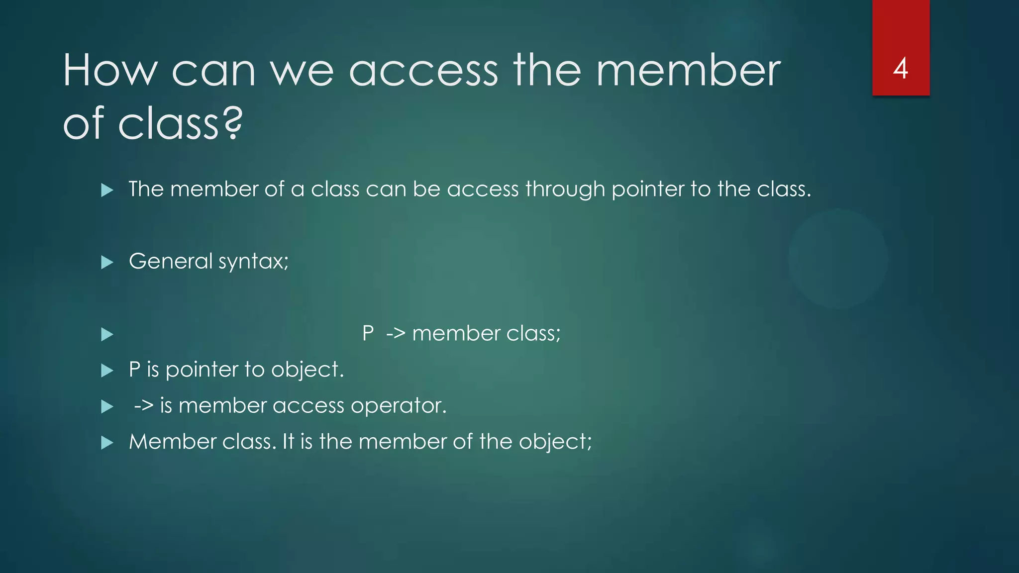 How can we access the member
of class?


The member of a class can be access through pointer to the class.



General syntax;
P -> member class;






P is pointer to object.
-> is member access operator.
Member class. It is the member of the object;

4

 