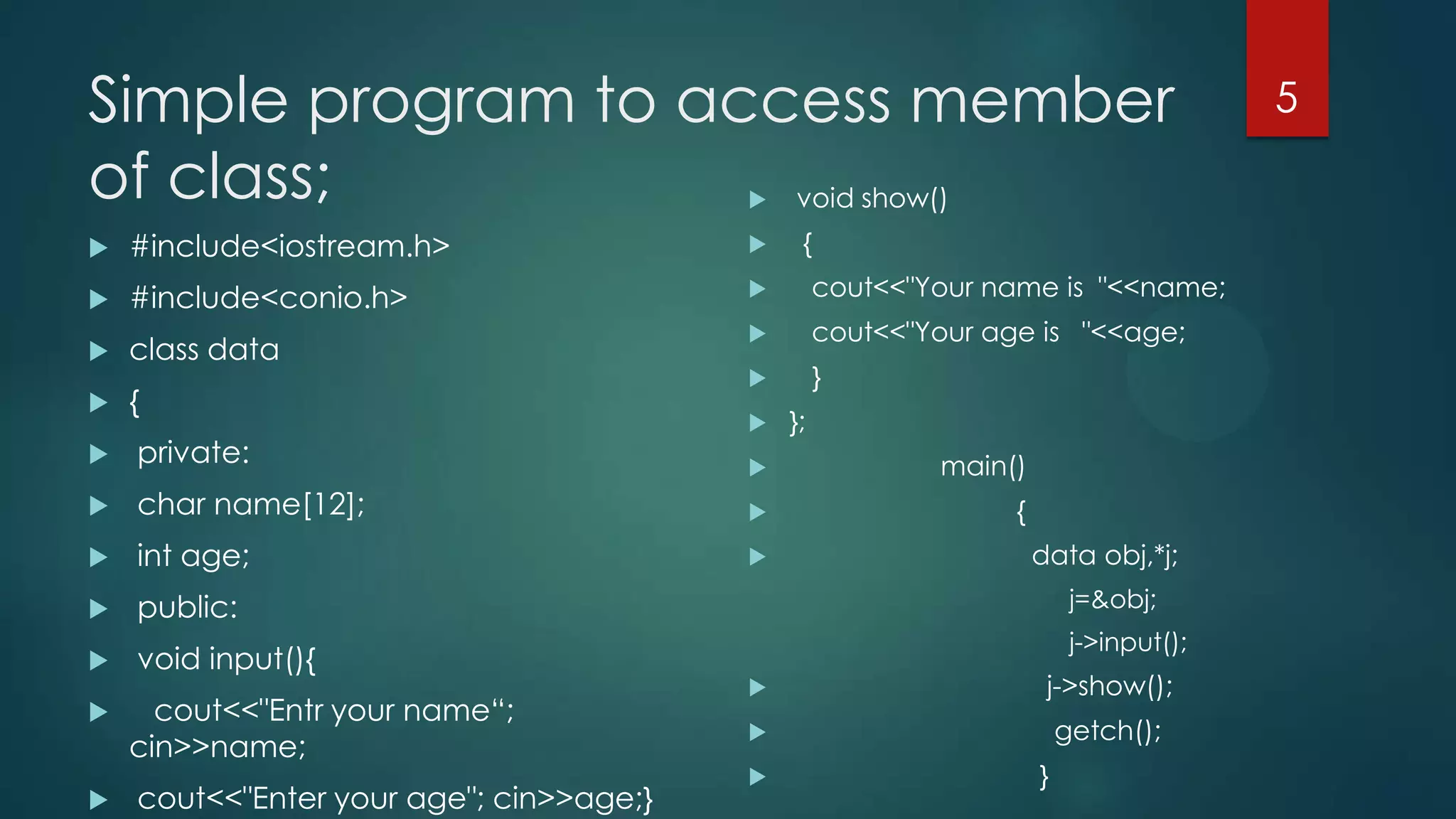 Simple program to access member
of class;
void show()


{



#include<iostream.h>





#include<conio.h>



cout<<"Your name is "<<name;



class data



cout<<"Your age is "<<age;



}



{



private:





};



main()

char name[12];



{



int age;





public:



void input(){





cout<<"Entr your name“;
cin>>name;
cout<<"Enter your age"; cin>>age;}

data obj,*j;
j=&obj;
j->input();



j->show();



getch();



}

5

 