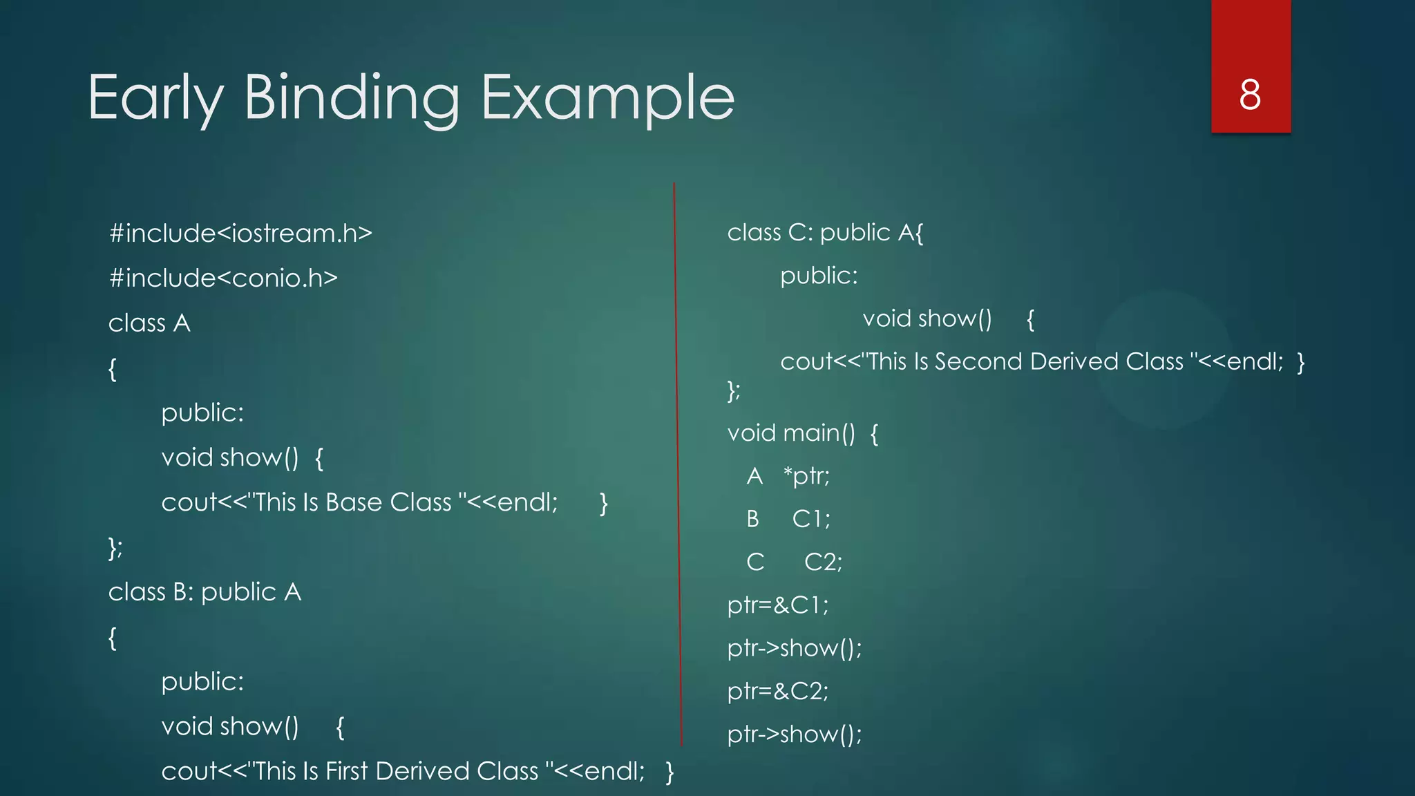 Early Binding Example
#include<iostream.h>

8

class C: public A{
public:

#include<conio.h>

void show()

class A

{

cout<<"This Is Second Derived Class "<<endl; }

};

public:

void main() {

void show() {
cout<<"This Is Base Class "<<endl;

}

};

A *ptr;
B
C

class B: public A

C1;
C2;

ptr=&C1;

{

ptr->show();

public:

void show()

ptr=&C2;

{

cout<<"This Is First Derived Class "<<endl; }

{

ptr->show();

 