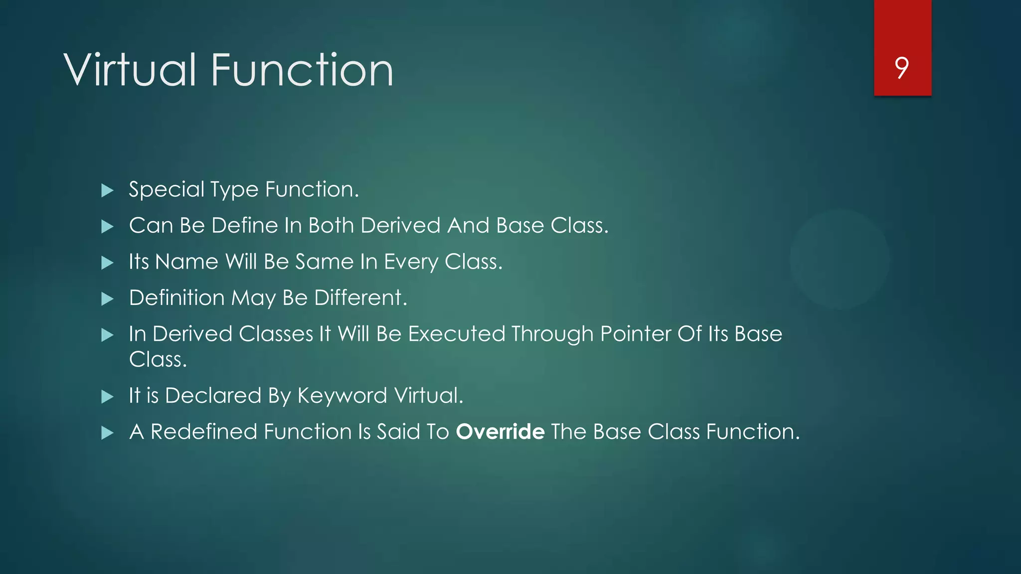 Virtual Function


Special Type Function.



Can Be Define In Both Derived And Base Class.



Its Name Will Be Same In Every Class.



Definition May Be Different.



In Derived Classes It Will Be Executed Through Pointer Of Its Base
Class.



It is Declared By Keyword Virtual.



A Redefined Function Is Said To Override The Base Class Function.

9

 