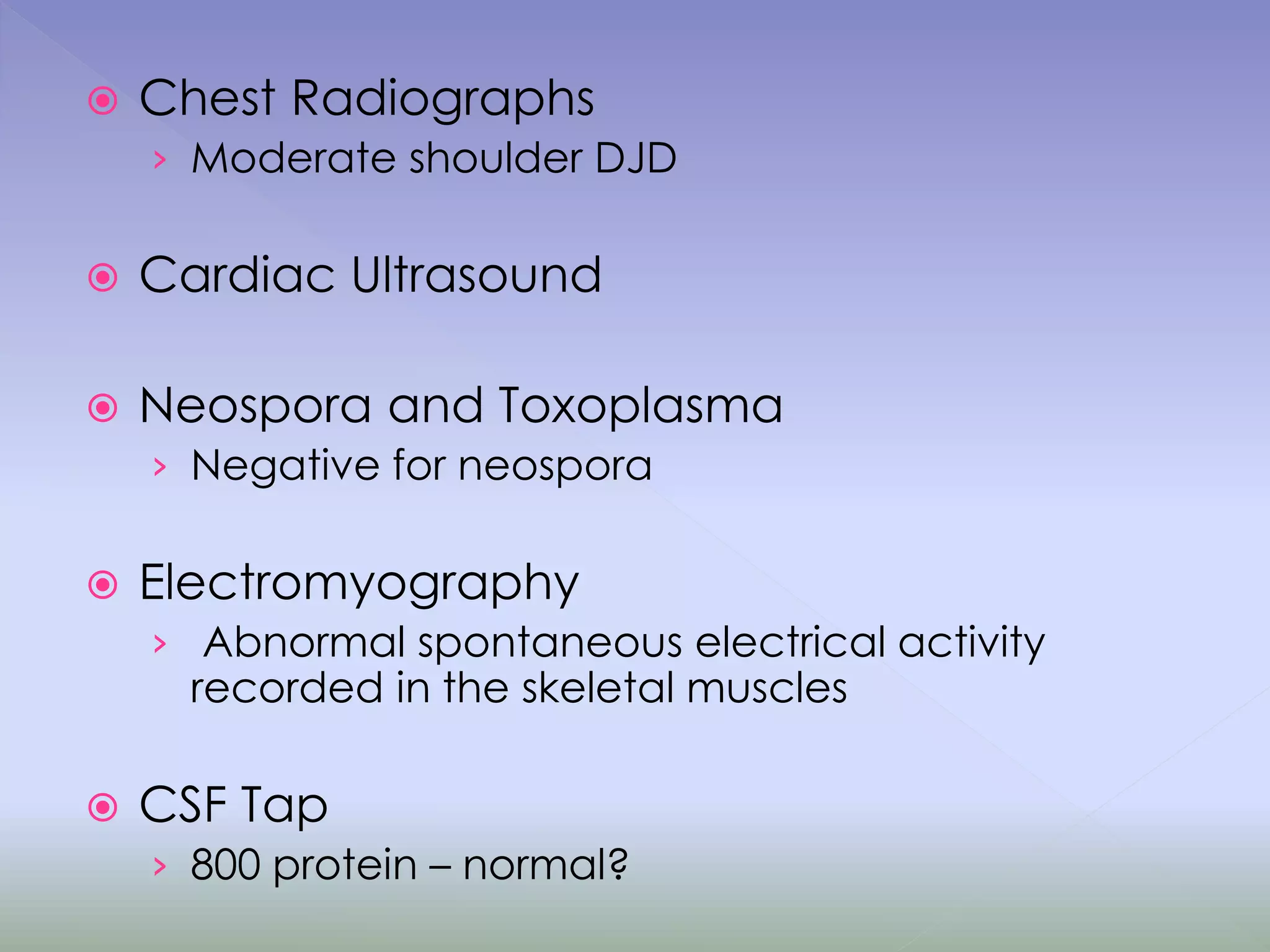  Chest Radiographs
› Moderate shoulder DJD
 Cardiac Ultrasound
 Neospora and Toxoplasma
› Negative for neospora
 Electromyography
› Abnormal spontaneous electrical activity
recorded in the skeletal muscles
 CSF Tap
› 800 protein – normal?
 