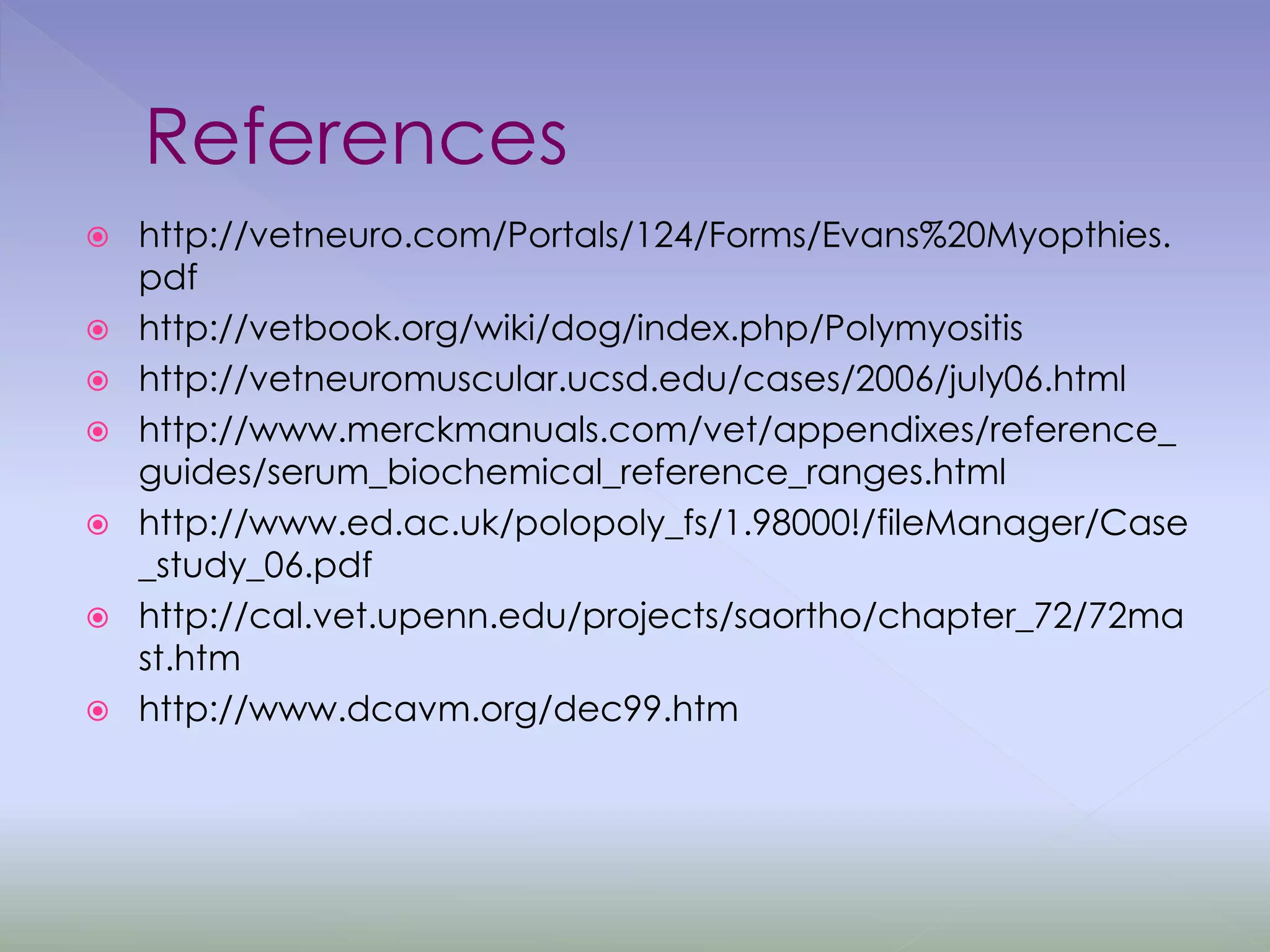 References
 http://vetneuro.com/Portals/124/Forms/Evans%20Myopthies.
pdf
 http://vetbook.org/wiki/dog/index.php/Polymyositis
 http://vetneuromuscular.ucsd.edu/cases/2006/july06.html
 http://www.merckmanuals.com/vet/appendixes/reference_
guides/serum_biochemical_reference_ranges.html
 http://www.ed.ac.uk/polopoly_fs/1.98000!/fileManager/Case
_study_06.pdf
 http://cal.vet.upenn.edu/projects/saortho/chapter_72/72ma
st.htm
 http://www.dcavm.org/dec99.htm
 