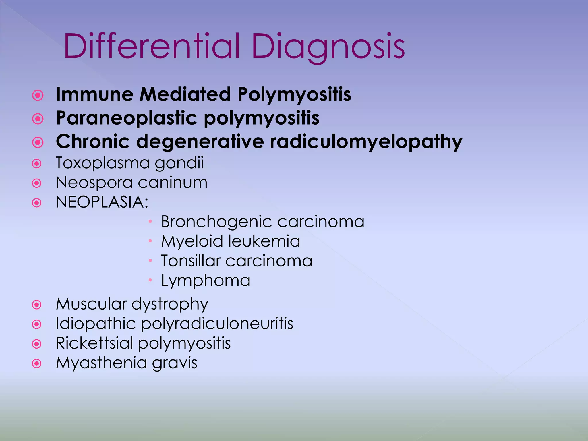 Differential Diagnosis
 Immune Mediated Polymyositis
 Paraneoplastic polymyositis
 Chronic degenerative radiculomyelopathy
 Toxoplasma gondii
 Neospora caninum
 NEOPLASIA:
 Bronchogenic carcinoma
 Myeloid leukemia
 Tonsillar carcinoma
 Lymphoma
 Muscular dystrophy
 Idiopathic polyradiculoneuritis
 Rickettsial polymyositis
 Myasthenia gravis
 