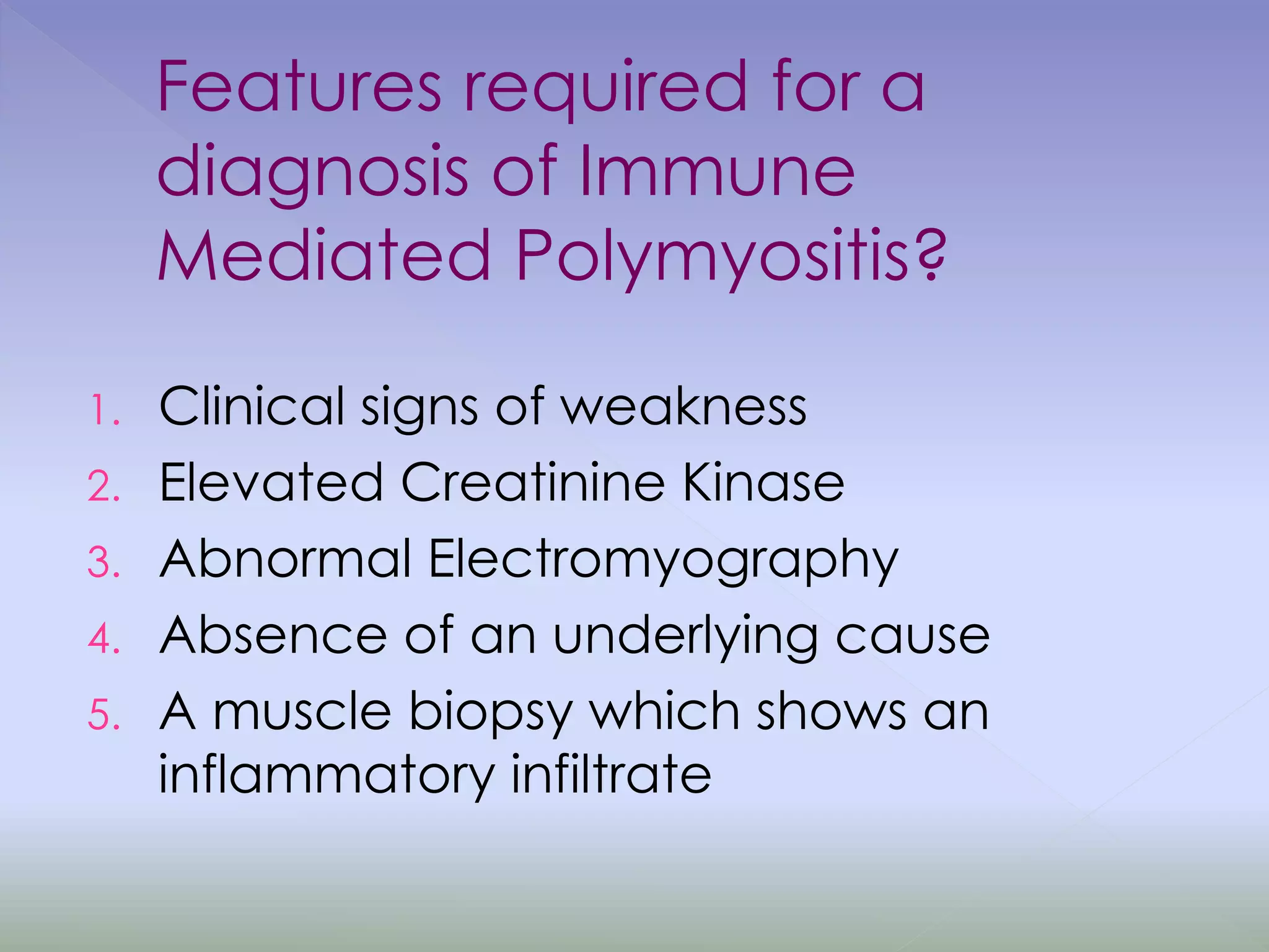 Features required for a
diagnosis of Immune
Mediated Polymyositis?
1. Clinical signs of weakness
2. Elevated Creatinine Kinase
3. Abnormal Electromyography
4. Absence of an underlying cause
5. A muscle biopsy which shows an
inflammatory infiltrate
 