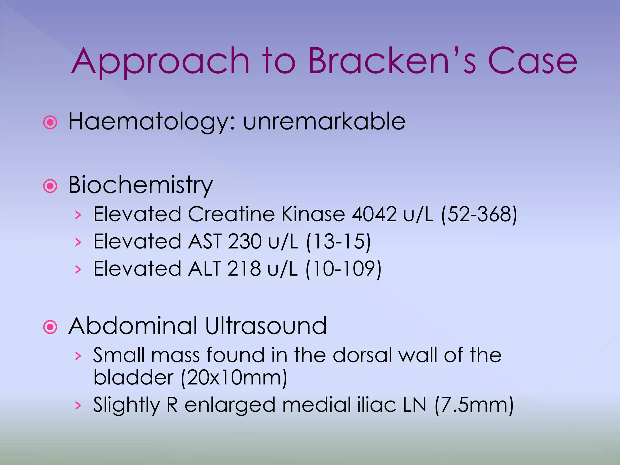 Approach to Bracken’s Case
 Haematology: unremarkable
 Biochemistry
› Elevated Creatine Kinase 4042 u/L (52-368)
› Elevated AST 230 u/L (13-15)
› Elevated ALT 218 u/L (10-109)
 Abdominal Ultrasound
› Small mass found in the dorsal wall of the
bladder (20x10mm)
› Slightly R enlarged medial iliac LN (7.5mm)
 