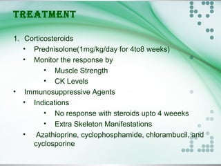 TREATMENT
1. Corticosteroids
• Prednisolone(1mg/kg/day for 4to8 weeks)
• Monitor the response by
• Muscle Strength
• CK Levels
• Immunosuppressive Agents
• Indications
• No response with steroids upto 4 weeeks
• Extra Skeleton Manifestations
•  Azathioprine, cyclophosphamide, chlorambucil, and
cyclosporine
 
