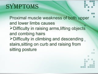 SYMPTOMS
Proximal muscle weakness of both upper
and lower limbs causes
Difficulty in raising arms,lifting objects
and combing hairs
Difficulty in climbing and descending
stairs,sitting on curb and raising from
sitting posture
 