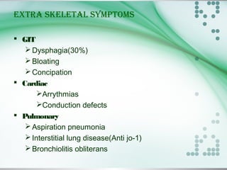 EXTRA SKELETAL SYMPTOMS
 GIT
Dysphagia(30%)
Bloating
Concipation
 Cardiac
Arrythmias
Conduction defects
 Pulmonary
Aspiration pneumonia
Interstitial lung disease(Anti jo-1)
Bronchiolitis obliterans
 