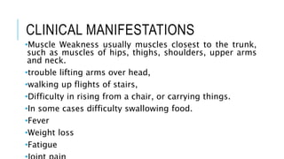 CLINICAL MANIFESTATIONS
•Muscle Weakness usually muscles closest to the trunk,
such as muscles of hips, thighs, shoulders, upper arms
and neck.
•trouble lifting arms over head,
•walking up flights of stairs,
•Difficulty in rising from a chair, or carrying things.
•In some cases difficulty swallowing food.
•Fever
•Weight loss
•Fatigue
 