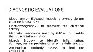 DIAGNOSTIC EVALUATIONS
Blood tests- Elevated muscle enzymes Serum
creatine kinase (CK)
Electromyography- to measure the electrical
activity.
Magnetic resonance imaging (MRI)- to identify
the muscle inflammation.
Muscle Biopsy- to identify Inflammation,
damage, certain proteins or enzyme deficiencies.
Antinuclear antibody assays to find the
antibodies.
 