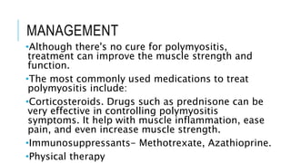 MANAGEMENT
•Although there's no cure for polymyositis,
treatment can improve the muscle strength and
function.
•The most commonly used medications to treat
polymyositis include:
•Corticosteroids. Drugs such as prednisone can be
very effective in controlling polymyositis
symptoms. It help with muscle inflammation, ease
pain, and even increase muscle strength.
•Immunosuppressants- Methotrexate, Azathioprine.
•Physical therapy
 