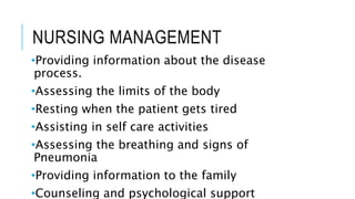 NURSING MANAGEMENT
•Providing information about the disease
process.
•Assessing the limits of the body
•Resting when the patient gets tired
•Assisting in self care activities
•Assessing the breathing and signs of
Pneumonia
•Providing information to the family
•Counseling and psychological support
 