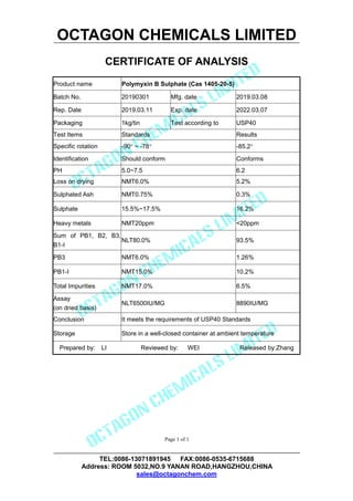 OCTAGON CHEMICALS LIMITED
CERTIFICATE OF ANALYSIS
TEL:0086-13071891945 FAX:0086-0535-6715688
Address: ROOM 5032,NO.9 YANAN ROAD,HANGZHOU,CHINA
sales@octagonchem.com
Page 1 of 1
Product name Polymyxin B Sulphate (Cas 1405-20-5)
Batch No. 20190301 Mfg. date 2019.03.08
Rep. Date 2019.03.11 Exp. date 2022.03.07
Packaging 1kg/tin Test according to USP40
Test Items Standards Results
Specific rotation -90 ~ -78 -85.2
Identification Should conform Conforms
PH 5.0~7.5 6.2
Loss on drying NMT6.0% 5.2%
Sulphated Ash NMT0.75% 0.3%
Sulphate 15.5%~17.5% 16.2%
Heavy metals NMT20ppm <20ppm
Sum of PB1, B2, B3,
B1-I
NLT80.0% 93.5%
PB3 NMT6.0% 1.26%
PB1-I NMT15.0% 10.2%
Total Impurities NMT17.0% 6.5%
Assay
(on dried basis)
NLT6500IU/MG 8890IU/MG
Conclusion It meets the requirements of USP40 Standards
Storage Store in a well-closed container at ambient temperature
Prepared by: LI Reviewed by: WEI Released by:Zhang
 