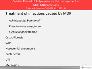 Colistin: Revival of Polymyxins for the management of
                        MDR GNB Infections
                  Falagas & Kasiakou CID 2005; 40: 1333 - 41

Treatment of infections caused by MDR
  Acinetobacter baumannii
  Pseudomonas aeruginosa
  Klebsiella pneumoniae
Cystic Fibrosis
VAP
Nosocomial pneumonia
Bacteriemia
UTI
                                                               15
Meningitis
 