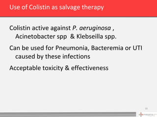 Use of Colistin as salvage therapy

Colistin active against P. aeruginosa ,
  Acinetobacter spp & Klebseilla spp.
Can be used for Pneumonia, Bacteremia or UTI
  caused by these infections
Acceptable toxicity & effectiveness




                                               16
 