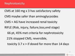 Nephrotoxicity

CMS at 160 mg x 3 has satisfactory safety
CMS maybe safer than aminoglycosides
CMS + AG have increased renal toxicity
RIFLE (Risk, injury, failure,loss,end stage)
  66 pt, 45% met criteria for nephrotoxicity
 21% stopped CMS, reversible,
  toxicity 3.7 x > if dosed for more than 14 days

                                                    17
 