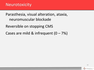 Neurotoxicity

Parasthesia, visual alteration, ataxia,
  neuromuscular blockade
Reversible on stopping CMS
Cases are mild & infrequent (0 – 7%)




                                          18
 