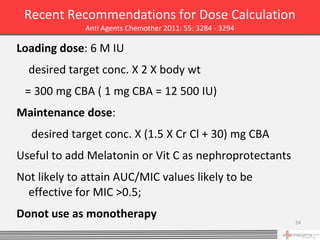 Recent Recommendations for Dose Calculation
              Anti Agents Chemother 2011: 55: 3284 - 3294

Loading dose: 6 M IU
  desired target conc. X 2 X body wt
 = 300 mg CBA ( 1 mg CBA = 12 500 IU)
Maintenance dose:
   desired target conc. X (1.5 X Cr Cl + 30) mg CBA
Useful to add Melatonin or Vit C as nephroprotectants
Not likely to attain AUC/MIC values likely to be
  effective for MIC >0.5;
Donot use as monotherapy
                                                            24
 
