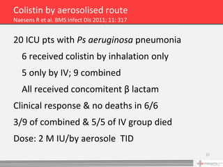 Colistin by aerosolised route
Naesens R et al. BMS Infect Dis 2011; 11: 317


20 ICU pts with Ps aeruginosa pneumonia
   6 received colistin by inhalation only
   5 only by IV; 9 combined
   All received concomitent β lactam
Clinical response & no deaths in 6/6
3/9 of combined & 5/5 of IV group died
Dose: 2 M IU/by aerosole TID
                                                27
 
