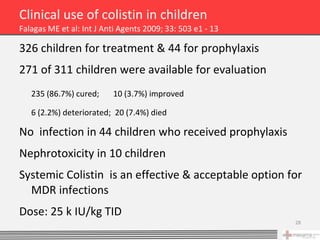 Clinical use of colistin in children
Falagas ME et al: Int J Anti Agents 2009; 33: 503 e1 - 13

326 children for treatment & 44 for prophylaxis
271 of 311 children were available for evaluation
   235 (86.7%) cured;     10 (3.7%) improved

   6 (2.2%) deteriorated; 20 (7.4%) died

No infection in 44 children who received prophylaxis
Nephrotoxicity in 10 children
Systemic Colistin is an effective & acceptable option for
  MDR infections
Dose: 25 k IU/kg TID
                                                            28
 