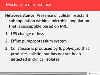 Mechanism of resistance

Hetroresistance: Presence of colistin resistant
 subpopulation within a microbial population
 that is susceptible based on MIC.
1. LPS change or loss
2. Efflux pump/potassium system
3. Colistinase is produced by B. polymyxa that
   produces colistin, but has not yet been
   detected in clinical isolates

                                                  29
 