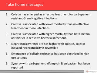 Take home messages

1. Colistin has emerged as effective treatment for carbapenem
   resistant Gram Negative infections
2. Colistin is associated with lower mortality than no effective
   treatment in these infections.
3. Colistin is associated with higher mortality than beta lactam
   antibiotics in sensitive bacterial infections.
4. Nephrotoxicity rates are not higher with colistin, colistin
   induced nephrotoxicity is reversible
5. Emergence of colistin resistance has been described in high
   use settings
6. Synergy with carbapenem, rifampicin & sulbactam has been
   reported                                                41
 