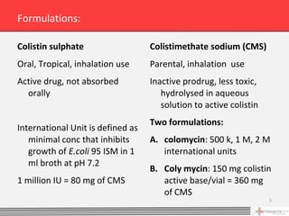 Formulations:

Colistin sulphate                  Colistimethate sodium (CMS)
Oral, Tropical, inhalation use     Parental, inhalation use
Active drug, not absorbed          Inactive prodrug, less toxic,
  orally                              hydrolysed in aqueous
                                      solution to active colistin
                                   Two formulations:
International Unit is defined as
   minimal conc that inhibits      A. colomycin: 500 k, 1 M, 2 M
   growth of E.coli 95 ISM in 1       international units
   ml broth at pH 7.2
                                   B. Coly mycin: 150 mg colistin
1 million IU = 80 mg of CMS           active base/vial = 360 mg
                                      of CMS
                                                                    5
 