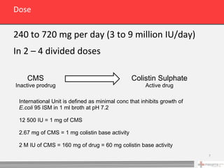 Dose

240 to 720 mg per day (3 to 9 million IU/day)
In 2 – 4 divided doses

    CMS                                         Colistin Sulphate
Inactive prodrug                                      Active drug

 International Unit is defined as minimal conc that inhibits growth of
 E.coli 95 ISM in 1 ml broth at pH 7.2

 12 500 IU = 1 mg of CMS

 2.67 mg of CMS = 1 mg colistin base activity

 2 M IU of CMS = 160 mg of drug = 60 mg colistin base activity
                                                                         7
 