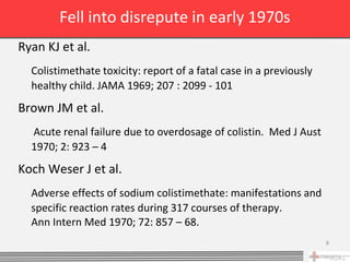 Fell into disrepute in early 1970s
Ryan KJ et al.
  Colistimethate toxicity: report of a fatal case in a previously
  healthy child. JAMA 1969; 207 : 2099 - 101
Brown JM et al.
  Acute renal failure due to overdosage of colistin. Med J Aust
  1970; 2: 923 – 4
Koch Weser J et al.
  Adverse effects of sodium colistimethate: manifestations and
  specific reaction rates during 317 courses of therapy.
  Ann Intern Med 1970; 72: 857 – 68.
                                                                    8
 