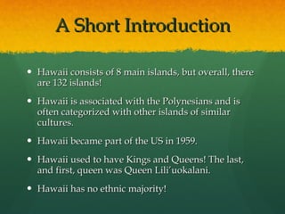 A Short Introduction Hawaii consists of 8 main islands, but overall, there are 132 islands! Hawaii is associated with the Polynesians and is often categorized with other islands of similar cultures. Hawaii became part of the US in 1959. Hawaii used to have Kings and Queens! The last, and first, queen was Queen Lili’uokalani. Hawaii has no ethnic majority! 