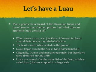 Let’s have a Luau Many people have heard of the Hawaiian luaus and have been to luau-themed parties, but what does an authentic luau consist of? When guests arrive, a lei (necklace of flowers) is placed around their neck as a symbol of affection The feast is eaten while seated on the ground. Luaus began around the rule of King Kamehameha II Originally, women and men ate separately, but these laws were abolished around 1819. Luaus are named after the main dish of the feast, which is called luau (chicken wrapped in a large leaf). 